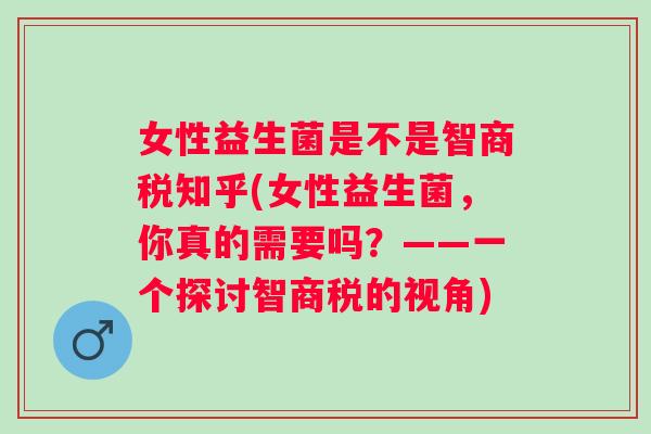 女性益生菌是不是智商税知乎(女性益生菌,你真的需要吗?——一个探讨智商税的视角) 女性益生菌是不是智商税知乎(女性益生菌,你真的需要吗?——一个探讨智商税的视角)