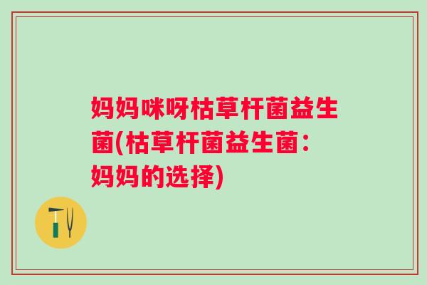 妈妈咪呀枯草杆菌益生菌(枯草杆菌益生菌:妈妈的选择) 妈妈咪呀枯草杆菌益生菌(枯草杆菌益生菌:妈妈的选择)
