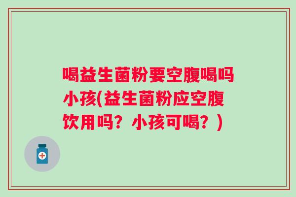 喝益生菌粉要空腹喝吗小孩(益生菌粉应空腹饮用吗?小孩可喝?) 喝益生菌粉要空腹喝吗小孩(益生菌粉应空腹饮用吗?小孩可喝?)