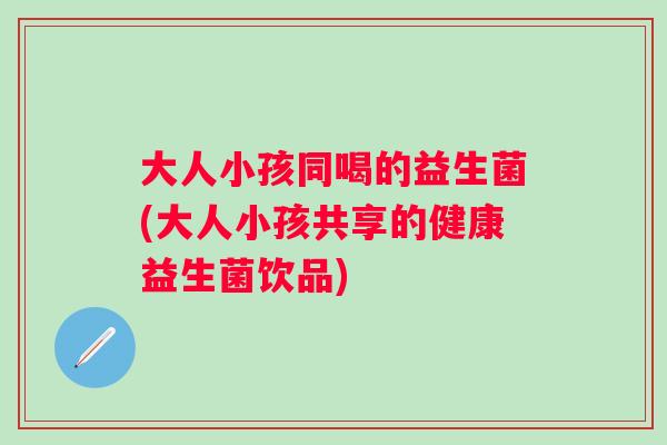 大人小孩同喝的益生菌(大人小孩共享的健康益生菌饮品) 大人小孩同喝的益生菌(大人小孩共享的健康益生菌饮品)