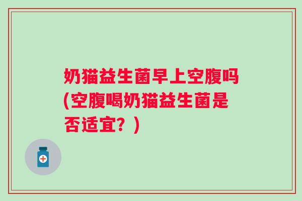 奶猫益生菌早上空腹吗(空腹喝奶猫益生菌是否适宜？)