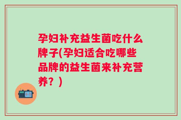 孕妇补充益生菌吃什么牌子(孕妇适合吃哪些品牌的益生菌来补充营养？)