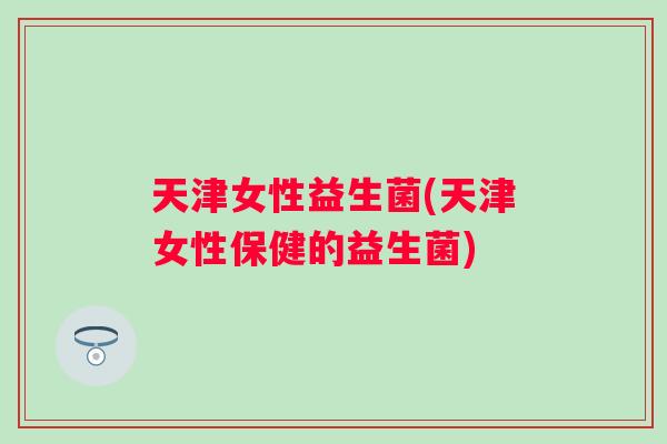 天津女性益生菌(天津女性保健的益生菌)