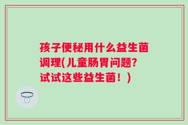 孩子用什么益生菌调理(儿童肠胃问题?试试这些益生菌!) 孩子用什么益生菌调理(儿童肠胃问题?试试这些益生菌!)