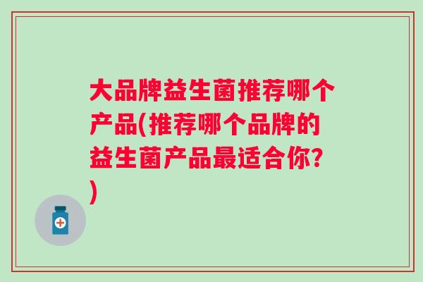 大品牌益生菌推荐哪个产品(推荐哪个品牌的益生菌产品适合你?) 大品牌益生菌推荐哪个产品(推荐哪个品牌的益生菌产品适合你?)