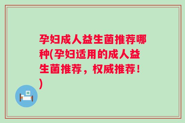 孕妇成人益生菌推荐哪种(孕妇适用的成人益生菌推荐，权威推荐！)
