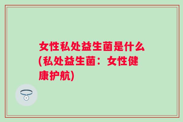 女性私处益生菌是什么(私处益生菌:女性健康护航) 女性私处益生菌是什么(私处益生菌:女性健康护航)