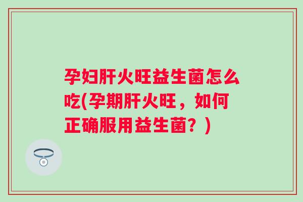 孕妇火旺益生菌怎么吃(孕期火旺，如何正确服用益生菌？)
