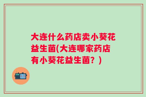 大连什么药店卖小葵花益生菌(大连哪家药店有小葵花益生菌?) 大连什么药店卖小葵花益生菌(大连哪家药店有小葵花益生菌?)