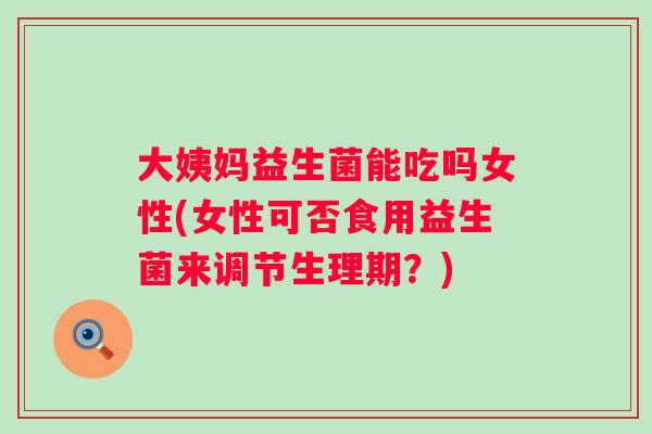 大姨妈益生菌能吃吗女性(女性可否食用益生菌来调节生理期？)