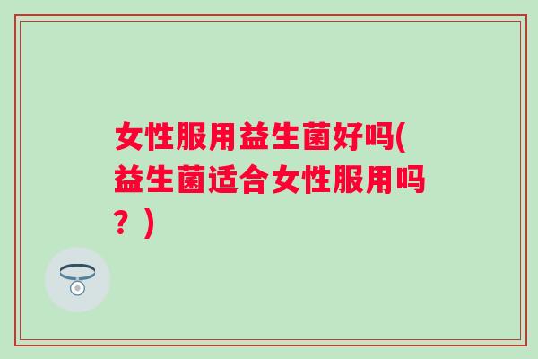 女性服用益生菌好吗(益生菌适合女性服用吗？)