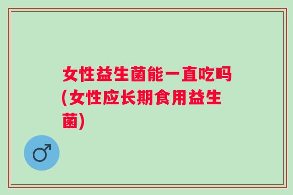 女性益生菌能一直吃吗(女性应长期食用益生菌) 女性益生菌能一直吃吗(女性应长期食用益生菌)