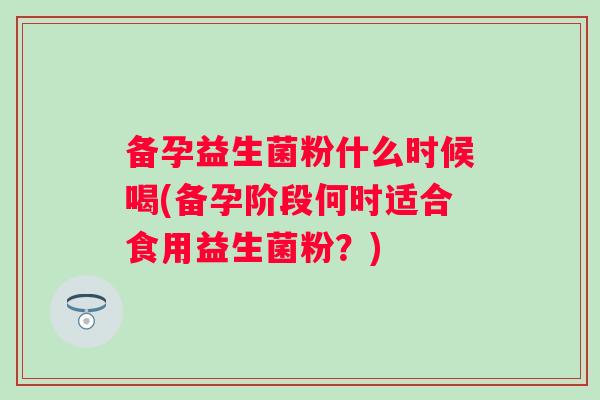 备孕益生菌粉什么时候喝(备孕阶段何时适合食用益生菌粉?) 备孕益生菌粉什么时候喝(备孕阶段何时适合食用益生菌粉?)