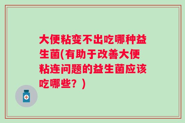 大便粘变不出吃哪种益生菌(有助于改善大便粘连问题的益生菌应该吃哪些？)