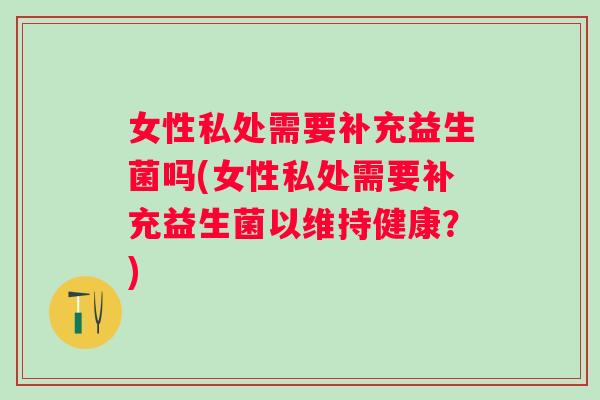 女性私处需要补充益生菌吗(女性私处需要补充益生菌以维持健康？)