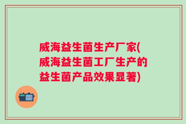 威海益生菌生产厂家(威海益生菌工厂生产的益生菌产品效果显著) 威海益生菌生产厂家(威海益生菌工厂生产的益生菌产品效果显著)