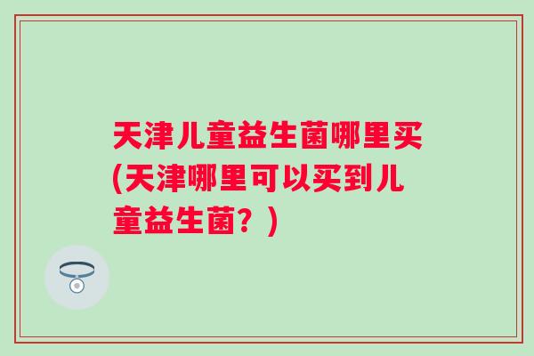 天津儿童益生菌哪里买(天津哪里可以买到儿童益生菌?) 天津儿童益生菌哪里买(天津哪里可以买到儿童益生菌?)