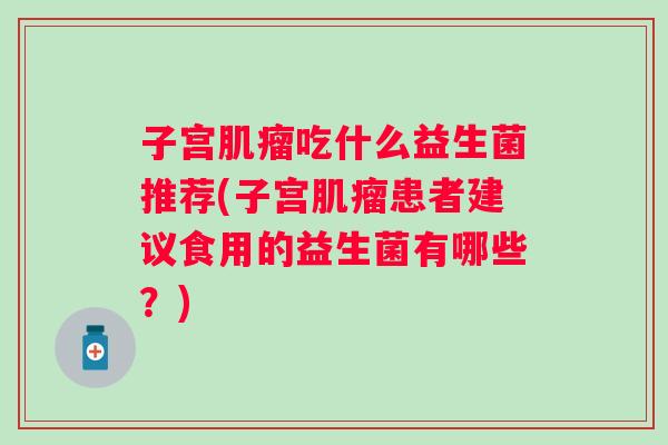 子宫吃什么益生菌推荐(子宫患者建议食用的益生菌有哪些?) 子宫吃什么益生菌推荐(子宫患者建议食用的益生菌有哪些?)