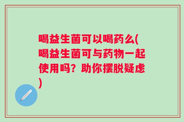 喝益生菌可以喝药么(喝益生菌可与一起使用吗?助你摆脱疑虑) 喝益生菌可以喝药么(喝益生菌可与一起使用吗?助你摆脱疑虑)
