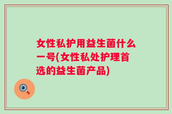 女性私护用益生菌什么一号(女性私处护理首选的益生菌产品) 女性私护用益生菌什么一号(女性私处护理首选的益生菌产品)