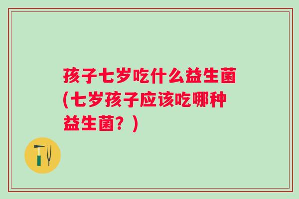 孩子七岁吃什么益生菌(七岁孩子应该吃哪种益生菌？)