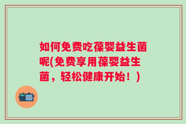 如何免费吃葆婴益生菌呢(免费享用葆婴益生菌,轻松健康开始!) 如何免费吃葆婴益生菌呢(免费享用葆婴益生菌,轻松健康开始!)
