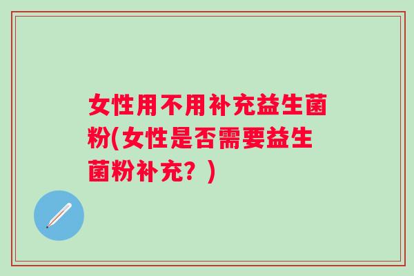 女性用不用补充益生菌粉(女性是否需要益生菌粉补充?) 女性用不用补充益生菌粉(女性是否需要益生菌粉补充?)