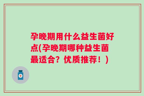 孕晚期用什么益生菌好点(孕晚期哪种益生菌适合?优质推荐!) 孕晚期用什么益生菌好点(孕晚期哪种益生菌适合?优质推荐!)