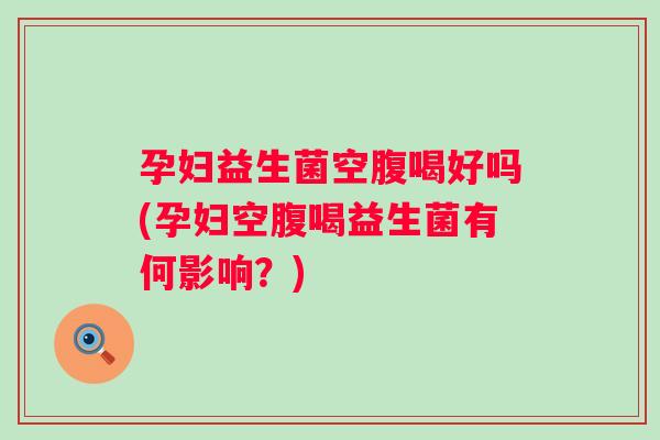 孕妇益生菌空腹喝好吗(孕妇空腹喝益生菌有何影响?) 孕妇益生菌空腹喝好吗(孕妇空腹喝益生菌有何影响?)