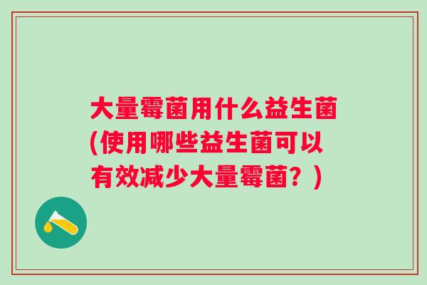 大量霉菌用什么益生菌(使用哪些益生菌可以有效减少大量霉菌?) 大量霉菌用什么益生菌(使用哪些益生菌可以有效减少大量霉菌?)