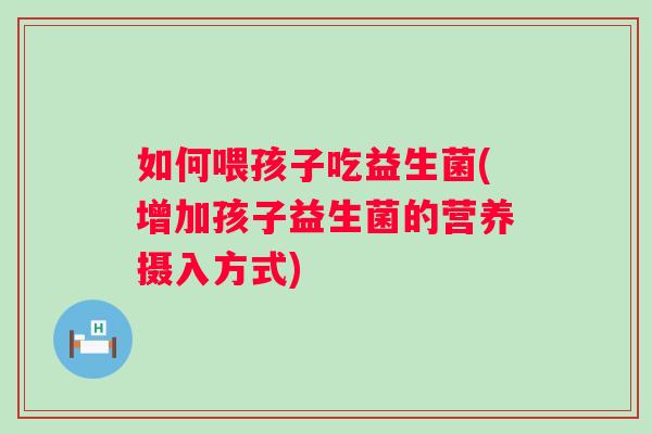 如何喂孩子吃益生菌(增加孩子益生菌的营养摄入方式)