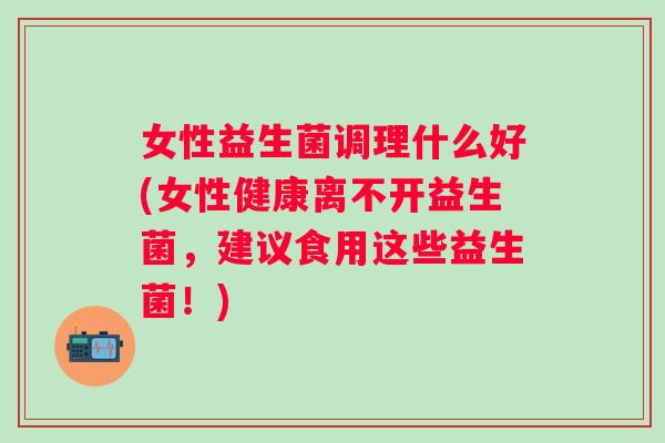 女性益生菌调理什么好(女性健康离不开益生菌,建议食用这些益生菌!) 女性益生菌调理什么好(女性健康离不开益生菌,建议食用这些益生菌!)