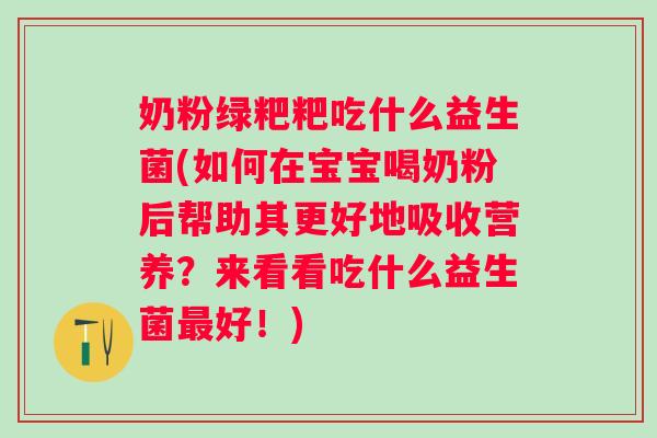 奶粉绿粑粑吃什么益生菌(如何在宝宝喝奶粉后帮助其更好地吸收营养？来看看吃什么益生菌好！)