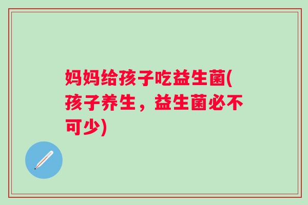 妈妈给孩子吃益生菌(孩子养生，益生菌必不可少)