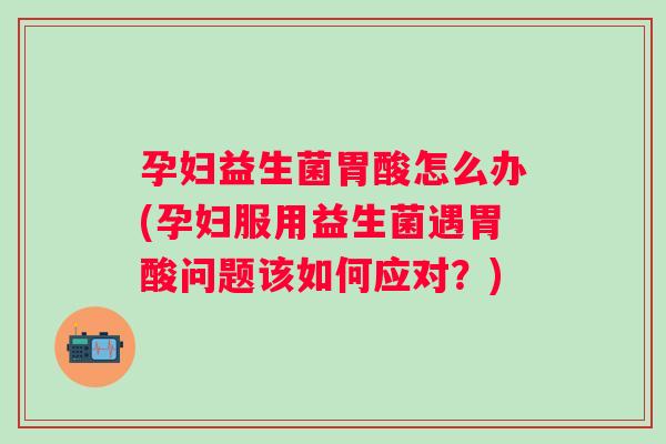 孕妇益生菌胃酸怎么办(孕妇服用益生菌遇胃酸问题该如何应对？)