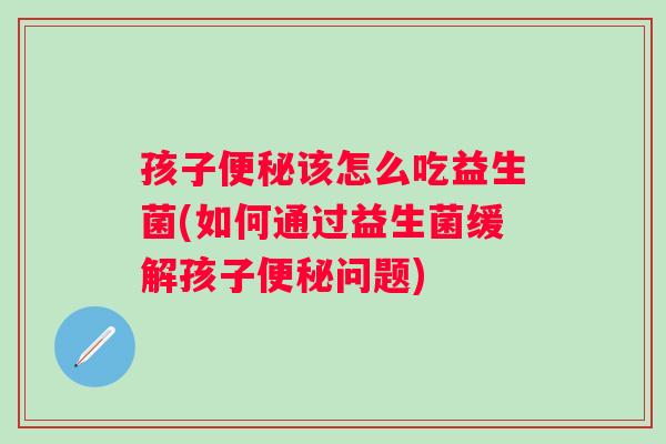 孩子该怎么吃益生菌(如何通过益生菌缓解孩子问题) 孩子该怎么吃益生菌(如何通过益生菌缓解孩子问题)
