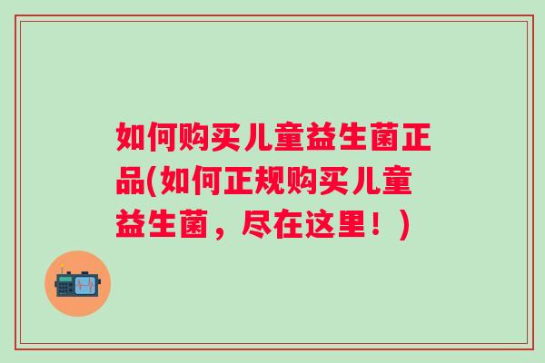 如何购买儿童益生菌正品(如何正规购买儿童益生菌,尽在这里!) 如何购买儿童益生菌正品(如何正规购买儿童益生菌,尽在这里!)