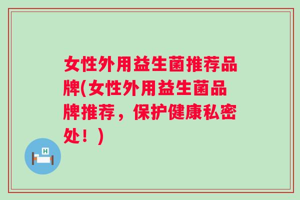 女性外用益生菌推荐品牌(女性外用益生菌品牌推荐，保护健康私密处！)