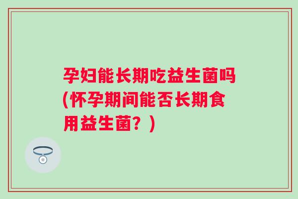 孕妇能长期吃益生菌吗(怀孕期间能否长期食用益生菌？)