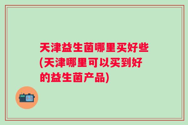天津益生菌哪里买好些(天津哪里可以买到好的益生菌产品) 天津益生菌哪里买好些(天津哪里可以买到好的益生菌产品)