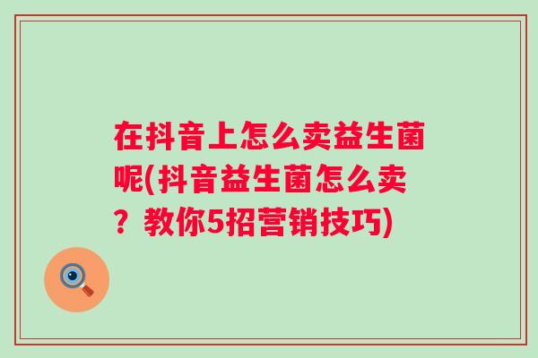 在抖音上怎么卖益生菌呢(抖音益生菌怎么卖?教你5招营销技巧) 在抖音上怎么卖益生菌呢(抖音益生菌怎么卖?教你5招营销技巧)