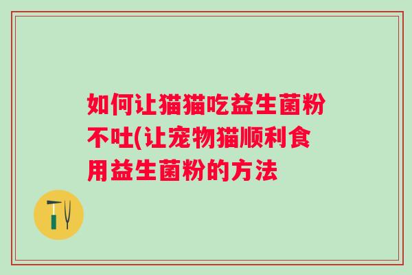 如何让猫猫吃益生菌粉不吐(让宠物猫顺利食用益生菌粉的方法