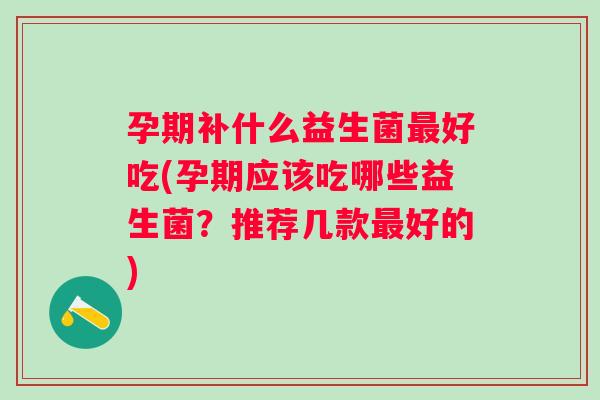 孕期补什么益生菌好吃(孕期应该吃哪些益生菌？推荐几款好的)
