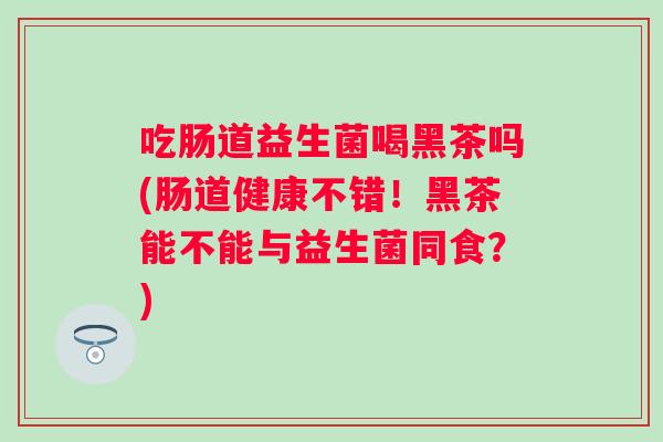 吃肠道益生菌喝黑茶吗(肠道健康不错!黑茶能不能与益生菌同食?) 吃肠道益生菌喝黑茶吗(肠道健康不错!黑茶能不能与益生菌同食?)