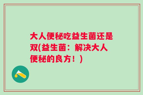 大人吃益生菌还是双(益生菌:解决大人的良方!) 大人吃益生菌还是双(益生菌:解决大人的良方!)