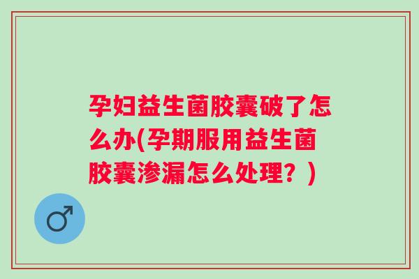 孕妇益生菌胶囊破了怎么办(孕期服用益生菌胶囊渗漏怎么处理？)