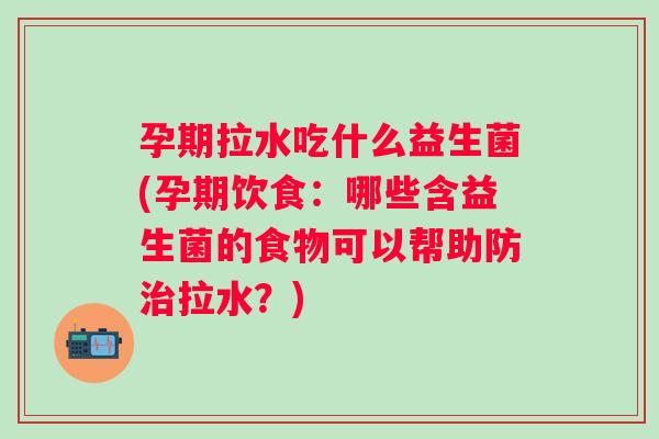 孕期拉水吃什么益生菌(孕期饮食：哪些含益生菌的食物可以帮助防拉水？)