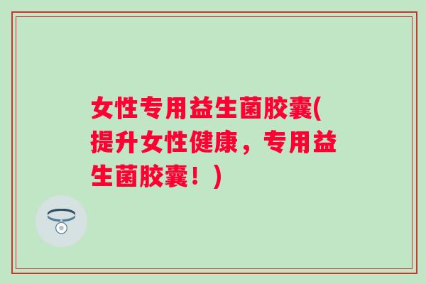 女性专用益生菌胶囊(提升女性健康，专用益生菌胶囊！)