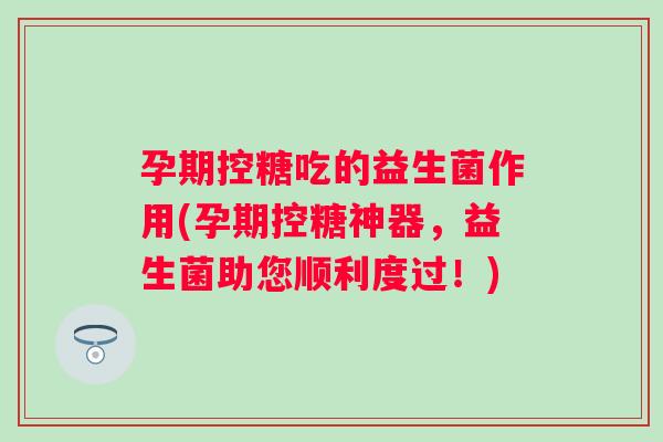 孕期控糖吃的益生菌作用(孕期控糖神器，益生菌助您顺利度过！)