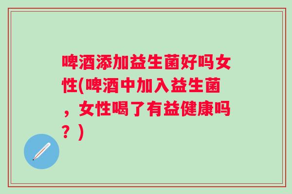 啤酒添加益生菌好吗女性(啤酒中加入益生菌，女性喝了有益健康吗？)